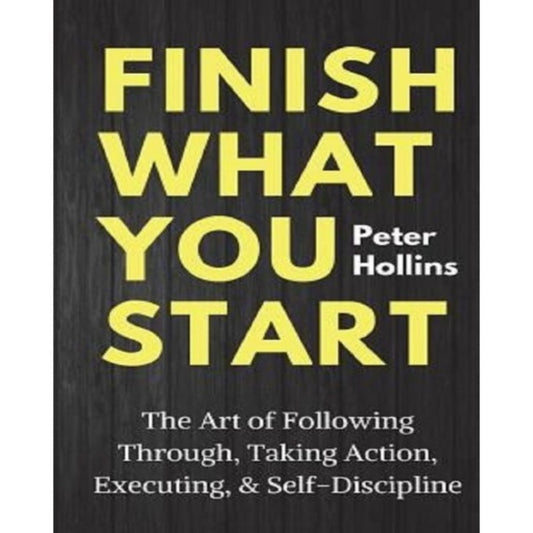 FINISH WHAT YOU START: THE ACT OF FOLLOWING THROUGH, TAKKNG ACTION, EXECUTING, AND SELF-DISCIPLINE